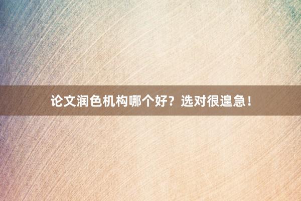论文润色机构哪个好？选对很遑急！