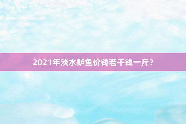 2021年淡水鲈鱼价钱若干钱一斤？